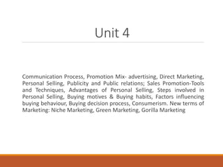Unit 4
Communication Process, Promotion Mix- advertising, Direct Marketing,
Personal Selling, Publicity and Public relations; Sales Promotion-Tools
and Techniques, Advantages of Personal Selling, Steps involved in
Personal Selling, Buying motives & Buying habits, Factors influencing
buying behaviour, Buying decision process, Consumerism. New terms of
Marketing: Niche Marketing, Green Marketing, Gorilla Marketing
 