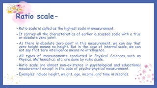 Ratio scale-
• Ratio scale is called as the highest scale in measurement.
• It carries all the characteristics of earlier discussed scale with a true
or absolute zero point.
• As there is absolute zero point in this measurement, we can say that
zero height means no height. But in the case of interval scale, we can
not say that zero intelligence means no intelligence.
• All types of measurements conducted in Physical Sciences such as
Physics, Mathematics, etc. are done by ratio scale.
• Ratio scale are almost non-existence in psychological and educational
measurement except in the case of psycho-physical measurement.
• Examples include height, weight, age, income, and time in seconds.
 