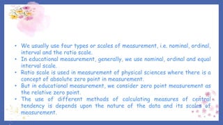 • We usually use four types or scales of measurement, i.e. nominal, ordinal,
interval and the ratio scale.
• In educational measurement, generally, we use nominal, ordinal and equal
interval scale.
• Ratio scale is used in measurement of physical sciences where there is a
concept of absolute zero point in measurement.
• But in educational measurement, we consider zero point measurement as
the relative zero point.
• The use of different methods of calculating measures of central
tendency is depends upon the nature of the data and its scales of
measurement.
 
