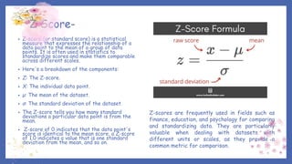 Z Score-
• Z-score (or standard score) is a statistical
measure that expresses the relationship of a
data point to the mean of a group of data
points. It is often used in statistics to
standardize scores and make them comparable
across different scales.
• Here's a breakdown of the components:
• Z: The Z-score.
• X: The individual data point.
• μ: The mean of the dataset.
• σ: The standard deviation of the dataset.
• The Z-score tells you how many standard
deviations a particular data point is from the
mean.
• Z-score of 0 indicates that the data point's
score is identical to the mean score, a Z-score
of 1.0 indicates a value that is one standard
deviation from the mean, and so on.
Z-scores are frequently used in fields such as
finance, education, and psychology for comparing
and standardizing data. They are particularly
valuable when dealing with datasets with
different units or scales, as they provide a
common metric for comparison.
 