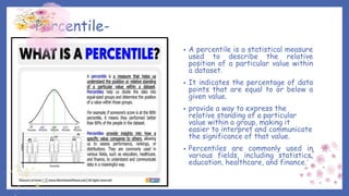 Percentile-
• A percentile is a statistical measure
used to describe the relative
position of a particular value within
a dataset.
• It indicates the percentage of data
points that are equal to or below a
given value.
• provide a way to express the
relative standing of a particular
value within a group, making it
easier to interpret and communicate
the significance of that value.
• Percentiles are commonly used in
various fields, including statistics,
education, healthcare, and finance.
 