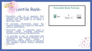 Percentile Rank-
• Percentile rank is a measure that
indicates the percentage of scores in a
dataset that are equal to or below a
particular value.
• It provides information about the
relative standing of a specific data point
within a distribution.
• Percentile rank is commonly used in
various fields, including education,
standardized testing, and healthcare.
• It provides a way to understand and
communicate the relative position of a
particular data point within a
distribution, making it easier to interpret
and compare scores across different
contexts.
 