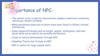 Importance of NPC-
• The normal curve is used to characterize complex constructs containing
continuous random variables.
• Many phenomena observed in nature have been found to follow a normal
distribution.
• Some human attributes such as height, weight, intelligence, and even
social skills can be said to be normally distributed.
• Study of natural phenomenon through NPC
• Sampling Theory has its base on NPC
• NPC is useful for large sample tests.
 