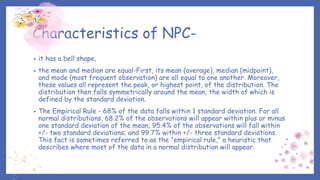 Characteristics of NPC-
• it has a bell shape,
• the mean and median are equal-First, its mean (average), median (midpoint),
and mode (most frequent observation) are all equal to one another. Moreover,
these values all represent the peak, or highest point, of the distribution. The
distribution then falls symmetrically around the mean, the width of which is
defined by the standard deviation.
• The Empirical Rule - 68% of the data falls within 1 standard deviation. For all
normal distributions, 68.2% of the observations will appear within plus or minus
one standard deviation of the mean; 95.4% of the observations will fall within
+/- two standard deviations; and 99.7% within +/- three standard deviations.
This fact is sometimes referred to as the "empirical rule," a heuristic that
describes where most of the data in a normal distribution will appear.
 
