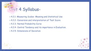 Unit 4 Syllabus-
• 4.2.1- Measuring Scales- Meaning and Statistical Use
• 4.2.2- Conversion and interpretation of Test Score
• 4.2.3- Normal Probability Curve
• 4.2.4- Central Tendency and its importance in Evaluation.
• 4.2.5- Dimensions of Deviation
 