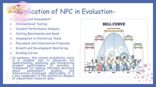 Application of NPC in Evaluation-
1. Grading and Assessment
2. Standardized Testing
3. Student Performance Analysis
4. Setting Benchmarks and Goals
5. Assumption in Statistical Tests
6. Placement and Intervention Programs
7. Growth and Development Monitoring
8. Grading Curves
• In summary, the normal probability curve
is a valuable tool in education for
understanding, analyzing, and interpreting
student performance. It provides a
framework for making informed decisions
about assessment, grading, and
intervention strategies. Additionally, it is
a key component in the statistical analysis
of educational research data.
 