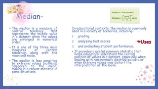 Median-
• The median is a measure of
central tendency that
represents the middle value
in a dataset when the values
are arranged in numerical
order.
• It is one of the three main
measures of central
tendency, along with the
mean and mode.
• The median is less sensitive
to extreme values (outliers)
compared to the mean,
making it a robust statistic in
some situations.
In educational contexts, the median is commonly
used in a variety of scenarios, including-
1. grading
2. analyzing test scores
3. and evaluating student performance.
• It provides a useful summary statistic that
helps educators understand the central
position of values in a dataset, especially when
dealing with non-normally distributed data or
when extreme values may distort the
interpretation of the mean.
 