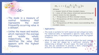 Mode-
• The mode is a measure of
central tendency that
represents the most
frequently occurring value in
a dataset.
• Unlike the mean and median,
which represent the average
and middle values,
respectively, the mode
identifies the value that
appears with the highest
frequency.
• Applicability-
• The mode is suitable for both numerical and categorical data.
For numerical data, it represents a specific value, while for
categorical data, it represents the category with the highest
frequency.
• While the mode provides information about the most common
value, it may not always be a sufficient statistic for
summarizing a dataset. In such cases, the mean and median
may also be considered to provide a more comprehensive
picture of the dataset's central tendency.
 