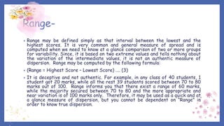 Range-
• Range may be defined simply as that interval between the lowest and the
highest scores. It is very common and general measure of spread and is
computed when we need to know at a glance comparison of two or more groups
for variability. Since, it is based on two extreme values and tells nothing about
the variation of the intermediate values, it is not an authentic measure of
dispersion. Range may be computed by the following formula:
• (Range = Highest Score – Lowest Score) .... (3)
• It is deceptive and not authentic. For example, in any class of 40 students, 1
student got 20 marks, while all the rest 39 students scored between 70 to 80
marks out of 100. Range informs you that there exist a range of 60 marks,
while the majority secured between 70 to 80 and the more appropriate and
near variation is of 100 marks only. Therefore, it may be used as a quick and at
a glance measure of dispersion, but you cannot be dependent on “Range” in
order to know true dispersion.
 