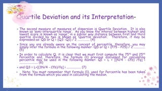 Quartile Deviation and its Interpretation-
• The second measure of measures of dispersion is Quartile Deviation. It is also
known as ‘semi-interquartile range’. As you know the interval between highest and
lowest score is known as ‘range’, in a similar way distance between first and third
quartile divided by two is known as ‘Quartile deviation’. Therefore, it may be
expressed as: QD or Q = (Q3 -Q1) / 2 ............... (4)
• Since you are already aware on the concept of percentile, therefore, you may
simply infer the formula in the following manner: QD or Q = (P75 - P25) / 2 ..............
(5)
• In order to calculate Q, it is clear that we must first compute the 75th and 25th
Percentile and, therefore, the formula (1) previous discussed for calculating
percentile may be used in the following manner: Q1 = L + [(N/4 - Cfb) /fq] i
....................... (6)
• and Q3 = L+[(3N/4 - Cfb)/fq] i .................. (7)
• Note: You must remember that formula (1), used for Percentile has been taken
from the formula which you used in calculating the median.
 