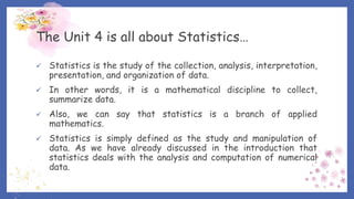 The Unit 4 is all about Statistics…
 Statistics is the study of the collection, analysis, interpretation,
presentation, and organization of data.
 In other words, it is a mathematical discipline to collect,
summarize data.
 Also, we can say that statistics is a branch of applied
mathematics.
 Statistics is simply defined as the study and manipulation of
data. As we have already discussed in the introduction that
statistics deals with the analysis and computation of numerical
data.
 