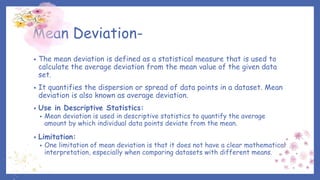 Mean Deviation-
• The mean deviation is defined as a statistical measure that is used to
calculate the average deviation from the mean value of the given data
set.
• It quantifies the dispersion or spread of data points in a dataset. Mean
deviation is also known as average deviation.
• Use in Descriptive Statistics:
• Mean deviation is used in descriptive statistics to quantify the average
amount by which individual data points deviate from the mean.
• Limitation:
• One limitation of mean deviation is that it does not have a clear mathematical
interpretation, especially when comparing datasets with different means.
 