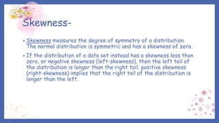 Skewness-
• Skewness measures the degree of symmetry of a distribution.
The normal distribution is symmetric and has a skewness of zero.
• If the distribution of a data set instead has a skewness less than
zero, or negative skewness (left-skewness), then the left tail of
the distribution is longer than the right tail; positive skewness
(right-skewness) implies that the right tail of the distribution is
longer than the left.
 