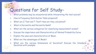 Questions for Self Study-
1. What problems may be encountered while interpreting the test scores?
2. How is Frequency Distribution Table prepared?
3. What are Z Test and T Test? How are they calculated?
4. What is Percentile and Percentile Rank?
5. What are the various categories for classifying measurement scales?
6. Discuss the importance and Characteristics of Normal Probability Curve.
7. Explain the uses and characteristics of Mean.
8. What are the advantages of Mode?
9. What are the various Dimensions of Deviation? Discuss the Standard
Deviation with example.
 