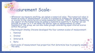 Measurement Scale-
• Whenever we measure anything, we assign a numerical value. This numerical value is
known as scale of measurement. A scale is a system or scheme for assigning values
or scores to the characteristics being measured (Sattler, 1992). Like for measuring
any aspect of the human being we assign a numeral to quantify it, further we can
provide an order to it if we know the similar type of measurement of other
members of the group, we can also make groups considering equal interval scores
within the group.
• Psychologist Stanley Stevens developed the four common scales of measurement:
1. Nominal
2. Ordinal
3. Interval &
4. Ratio
• Each scale of measurement has properties that determine how to properly analyze
the data.
 