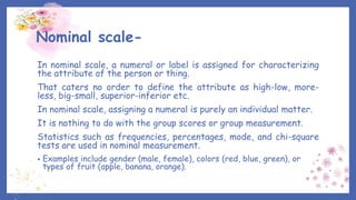 Nominal scale-
In nominal scale, a numeral or label is assigned for characterizing
the attribute of the person or thing.
That caters no order to define the attribute as high-low, more-
less, big-small, superior-inferior etc.
In nominal scale, assigning a numeral is purely an individual matter.
It is nothing to do with the group scores or group measurement.
Statistics such as frequencies, percentages, mode, and chi-square
tests are used in nominal measurement.
• Examples include gender (male, female), colors (red, blue, green), or
types of fruit (apple, banana, orange).
 