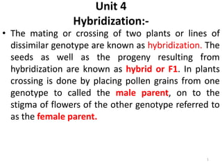 Unit 4
Hybridization:-
• The mating or crossing of two plants or lines of
dissimilar genotype are known as hybridization. The
seeds as well as the progeny resulting from
hybridization are known as hybrid or F1. In plants
crossing is done by placing pollen grains from one
genotype to called the male parent, on to the
stigma of flowers of the other genotype referred to
as the female parent.
1
 