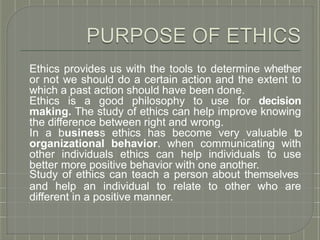 Ethics provides us with the tools to determine whether
or not we should do a certain action and the extent to
which a past action should have been done.
Ethics is a good philosophy to use for decision
making. The study of ethics can help improve knowing
the difference between right and wrong.
In a business ethics has become very valuable to
organizational behavior. when communicating with
other individuals ethics can help individuals to use
better more positive behavior with one another.
Study of ethics can teach a person about themselves
and help an individual to relate to other who are
different in a positive manner.
 