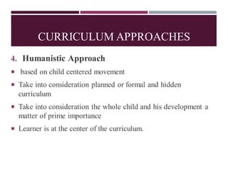 CURRICULUM APPROACHES
4. Humanistic Approach
 based on child centered movement
 Take into consideration planned or formal and hidden
curriculum
 Take into consideration the whole child and his development a
matter of prime importance
 Learner is at the center of the curriculum.
 