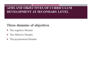 AIMS AND OBJECTIVES OF CURRICULUM
DEVELOPMENT AT SECONDARY LEVEL
Three domains of objectives
 The cognitive Domain
 The Affective Domain
 The psychomotorDomain
 