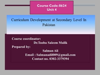 Course Code:8624
Unit 4
Course coordinator:
Dr.Tooba Saleem Malik
Prepared by:
Salman Ali
Email : Salmanadil009@gmail.com
Contact no. 0302-3379394
Curriculum Development at Secondary Level In
Pakistan
 