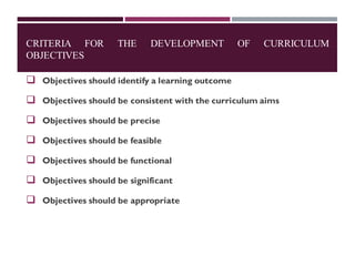 CRITERIA FOR THE DEVELOPMENT OF CURRICULUM
OBJECTIVES
❑ Objectives should identify a learning outcome
❑ Objectives should be consistent with the curriculum aims
❑ Objectives should be precise
❑ Objectives should be feasible
❑ Objectives should be functional
❑ Objectives should be significant
❑ Objectives should be appropriate
 
