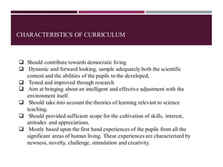 CHARACTERISTICS OF CURRICULUM
❑ Should contribute towards democratic living
❑ Dynamic and forward looking, sample adequately both the scientific
content and the abilities of the pupils to the developed,
❑ Tested and improved through research
❑ Aim at bringing about an intelligent and effective adjustment with the
environment itself.
❑ Should take into account the theories of learning relevant to science
teaching.
❑ Should provided sufficient scope for the cultivation of skills, interest,
attitudes and appreciations.
❑ Mostly based upon the first hand experiences of the pupils from all the
significant areas of human living. These experiences are characterized by
newness, novelty, challenge, stimulation and creativity.
 