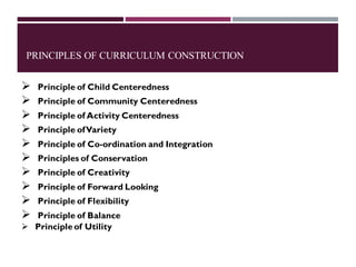 PRINCIPLES OF CURRICULUM CONSTRUCTION
➢ Principle of Child Centeredness
➢ Principle of Community Centeredness
➢ Principle of Activity Centeredness
➢ Principle ofVariety
➢ Principle of Co-ordination and Integration
➢ Principles of Conservation
➢ Principle of Creativity
➢ Principle of Forward Looking
➢ Principle of Flexibility
➢ Principle of Balance
➢ Principle of Utility
 