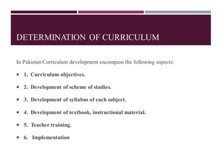DETERMINATION OF CURRICULUM
In Pakistan Curriculum development encompass the following aspects:
 1. Curriculum objectives.
 2. Development of scheme of studies.
 3. Development of syllabus of each subject.
 4. Development of textbook, instructional material.
 5. Teacher training.
 6. Implementation
 