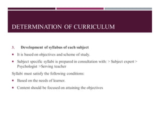 DETERMINATION OF CURRICULUM
3. Development of syllabus of each subject
 It is based on objectives and scheme of study.
 Subject specific syllabi is prepared in consultation with: > Subject expert >
Psychologist >Serving teacher
Syllabi must satisfy the following conditions:
 Based on the needs of learner.
 Content should be focused on attaining the objectives
 