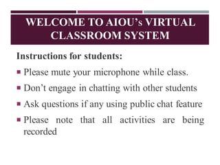 WELCOME TO AIOU’S VIRTUAL
CLASSROOM SYSTEM
Instructions for students:
 Please mute your microphone while class.
 Don’t engage in chatting with other students
 Ask questions if any using public chat feature
 Please note that all activities are being
recorded
 