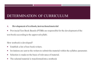 DETERMINATION OF CURRICULUM
4. Development of textbook, instructionalmaterial
 Provincial Text Book Boards (PTBB) are responsible for the development of the
text-books according to the approved syllabi.
How textbook is developed?
 Establish a list of text book writers.
 Invitations are sent to the writers to submit the material within the syllabus parameter.
 Selection is made on the basis of relevance of material.
 The selected material is transformed into a textbook
 