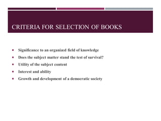 CRITERIA FOR SELECTION OF BOOKS
 Significance to an organized field of knowledge
 Does the subject matter stand the test of survival?
 Utility of the subject content
 Interest and ability
 Growth and development of a democratic society
 