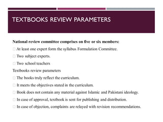 TEXTBOOKS REVIEW PARAMETERS
National review committee comprises on five or six members:
At least one expert form the syllabus Formulation Committee.
Two subject experts.
Two school teachers
Textbooks review parameters
The books truly reflect the curriculum.
It meets the objectives stated in the curriculum.
Book does not contain any material against Islamic and Pakistani ideology.
In case of approval, textbook is sent for publishing and distribution.
In case of objection, complaints are relayed with revision recommendations.
 