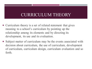 CURRICULUM THEORY
 Curriculum theory is a set of related statement that gives
meaning to a school’s curriculum by pointing up the
relationship among its elements and by directing its
development, its use and its evaluation.
 Subject matter of curriculum may be the events associated with
decision about curriculum, the use of curriculum, development
of curriculum, curriculum design, curriculum evaluation and so
forth.
 