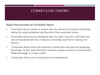 Major Characteristics of Curriculum Theory
▪ Curriculum theory explain in various ways the character of and the relationship
among the unique properties and function of the curriculum system.
▪ Curriculum theory has an ontological base. Its major concern is with what and
why of educational process. Concern is knowledge itself not its learning nor
process.
▪ Curriculum theory deals with alternative intellectuals structures for organizing
knowledge. In fact, each alternative structure assumes an answer to the question,
What knowledge is of most worth?
▪ Curriculum theory moves toward universal and abstract.
CURRICULUM THEORY
 