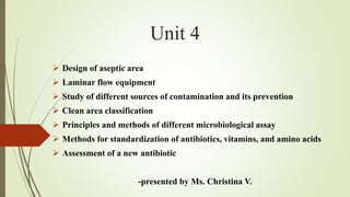 Unit 4
➢ Design of aseptic area
➢ Laminar flow equipment
➢ Study of different sources of contamination and its prevention
➢ Clean area classification
➢ Principles and methods of different microbiological assay
➢ Methods for standardization of antibiotics, vitamins, and amino acids
➢ Assessment of a new antibiotic
-presented by Ms. Christina V.
 