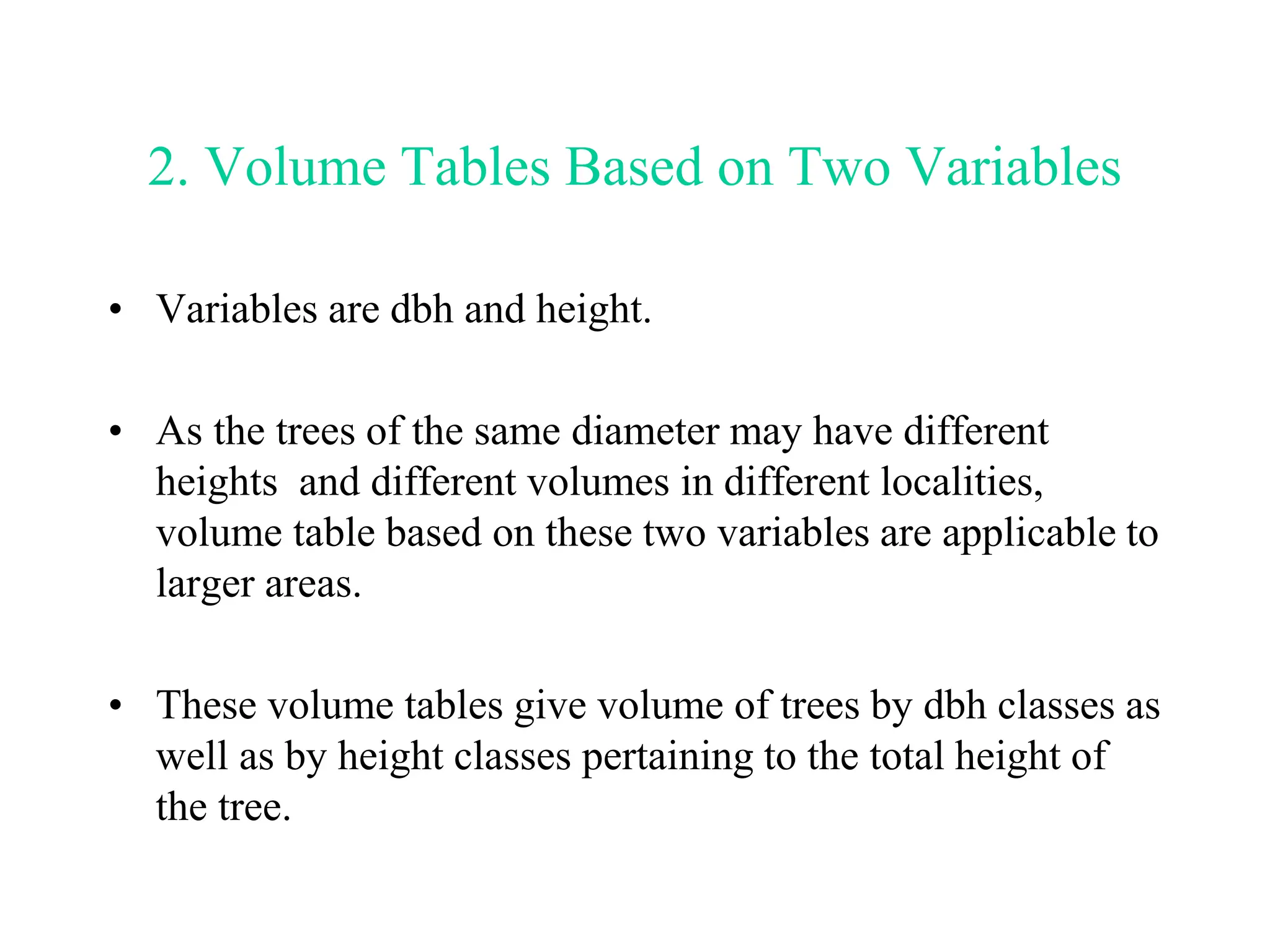 2. Volume Tables Based on Two Variables
• Variables are dbh and height.
• As the trees of the same diameter may have different
heights and different volumes in different localities,
volume table based on these two variables are applicable to
larger areas.
• These volume tables give volume of trees by dbh classes as
well as by height classes pertaining to the total height of
the tree.
 