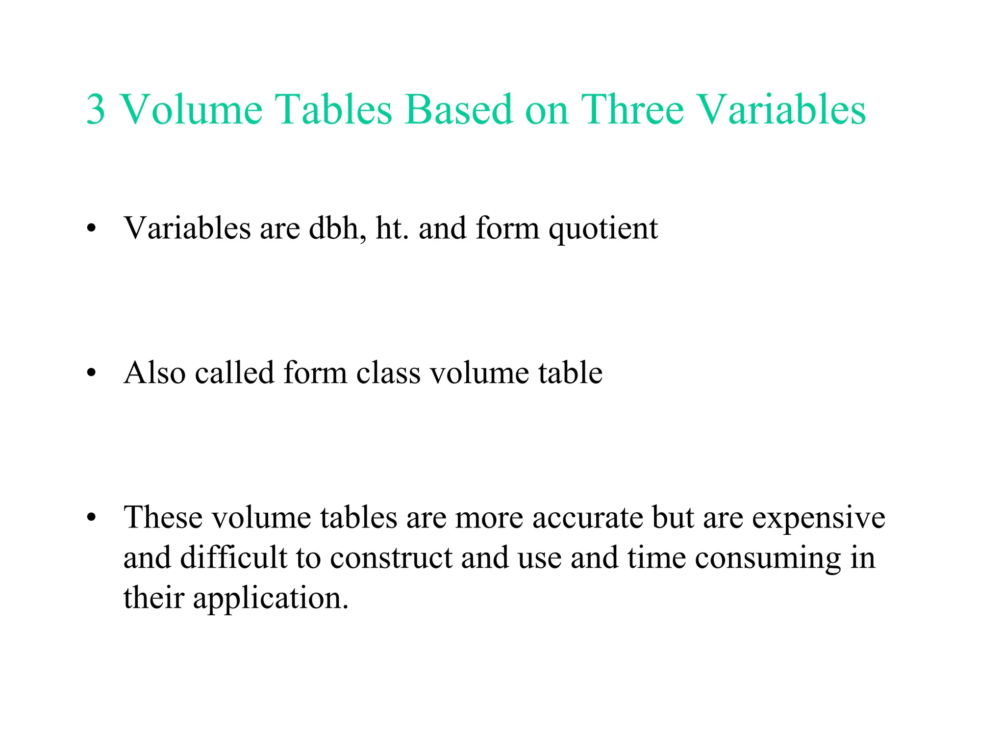 3 Volume Tables Based on Three Variables
• Variables are dbh, ht. and form quotient
• Also called form class volume table
• These volume tables are more accurate but are expensive
and difficult to construct and use and time consuming in
their application.
 