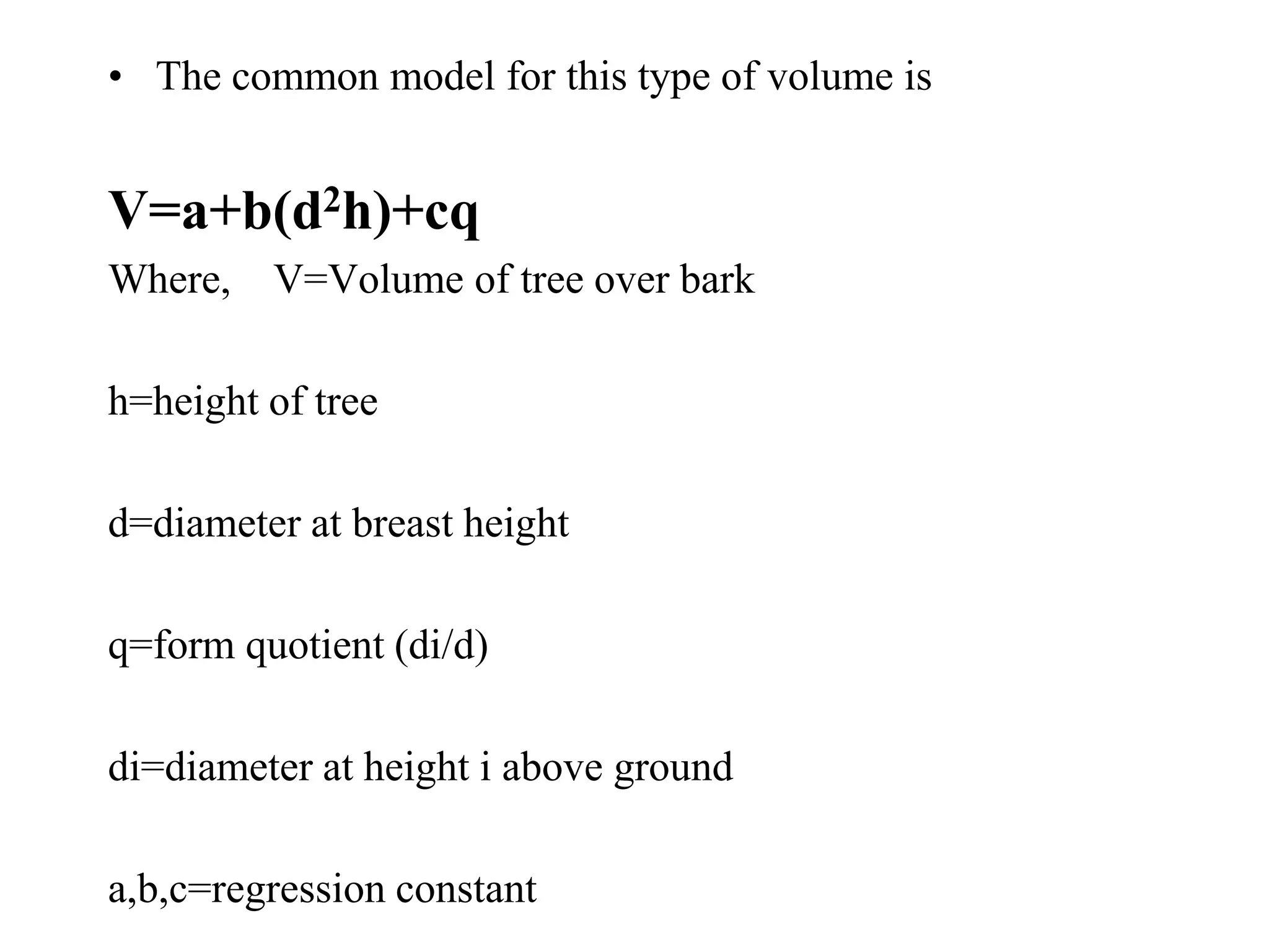 • The common model for this type of volume is
V=a+b(d2h)+cq
Where, V=Volume of tree over bark
h=height of tree
d=diameter at breast height
q=form quotient (di/d)
di=diameter at height i above ground
a,b,c=regression constant
 