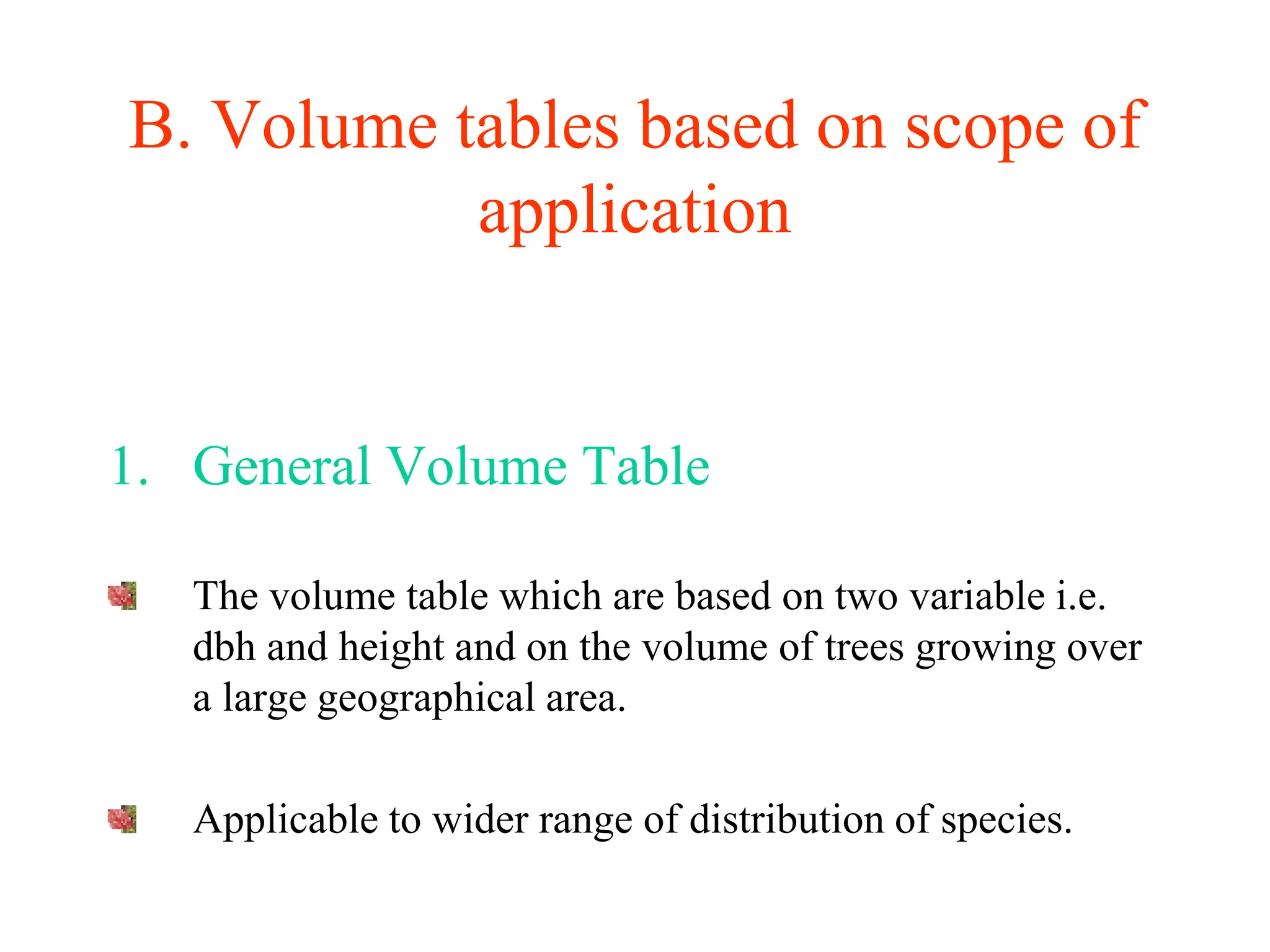 B. Volume tables based on scope of
application
1. General Volume Table
The volume table which are based on two variable i.e.
dbh and height and on the volume of trees growing over
a large geographical area.
Applicable to wider range of distribution of species.
 