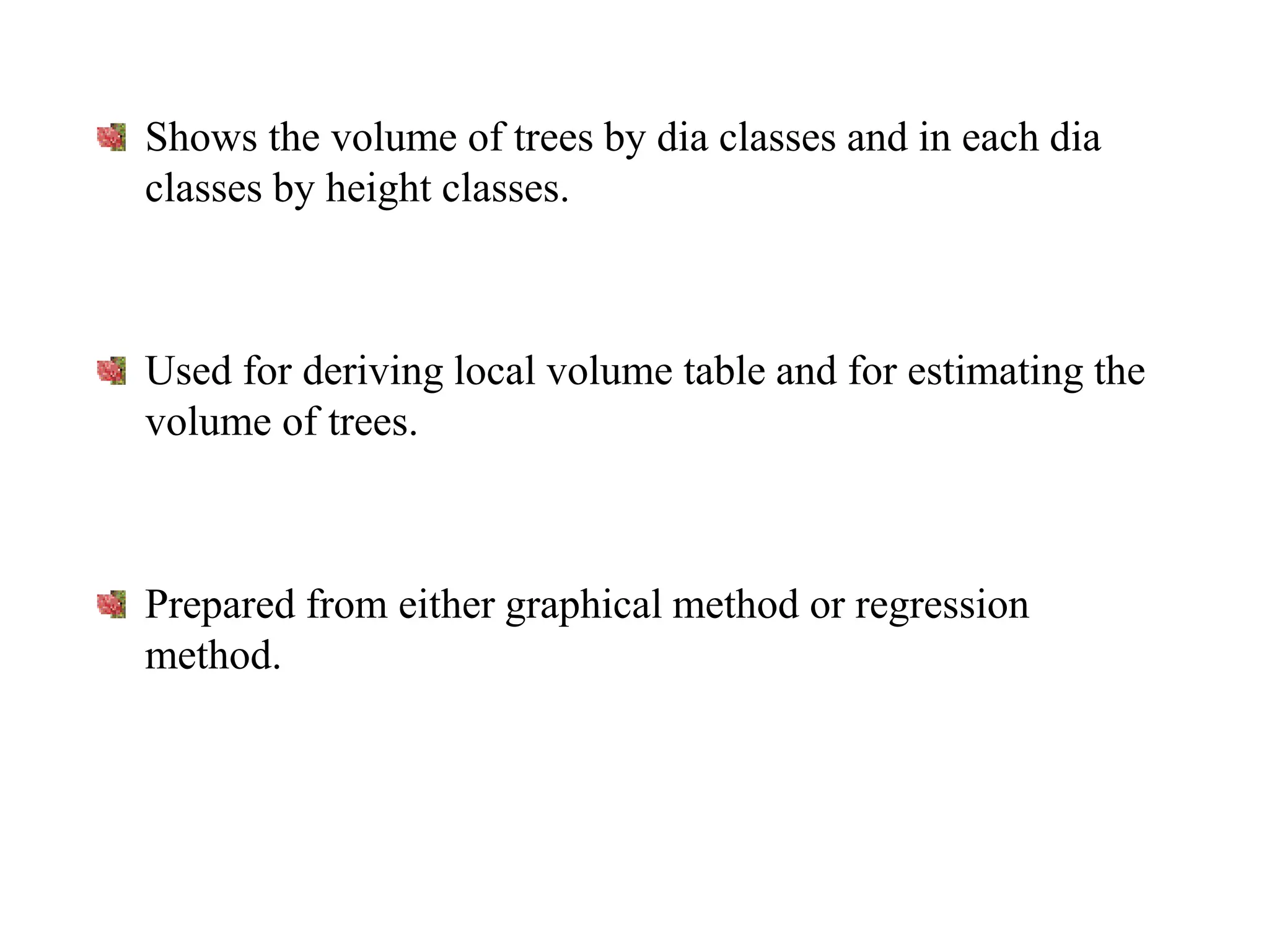 Shows the volume of trees by dia classes and in each dia
classes by height classes.
Used for deriving local volume table and for estimating the
volume of trees.
Prepared from either graphical method or regression
method.
 