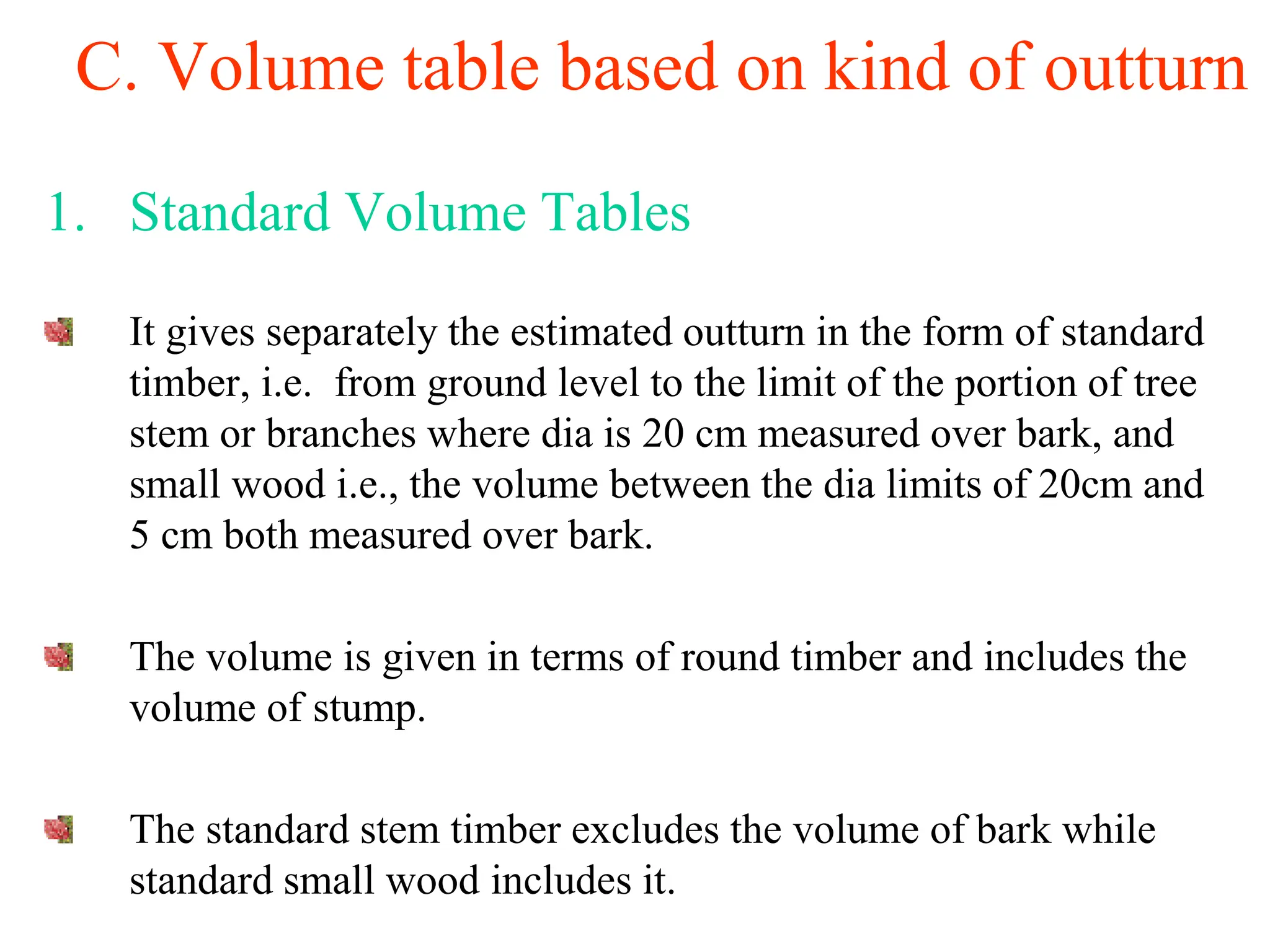 C. Volume table based on kind of outturn
1. Standard Volume Tables
It gives separately the estimated outturn in the form of standard
timber, i.e. from ground level to the limit of the portion of tree
stem or branches where dia is 20 cm measured over bark, and
small wood i.e., the volume between the dia limits of 20cm and
5 cm both measured over bark.
The volume is given in terms of round timber and includes the
volume of stump.
The standard stem timber excludes the volume of bark while
standard small wood includes it.
 