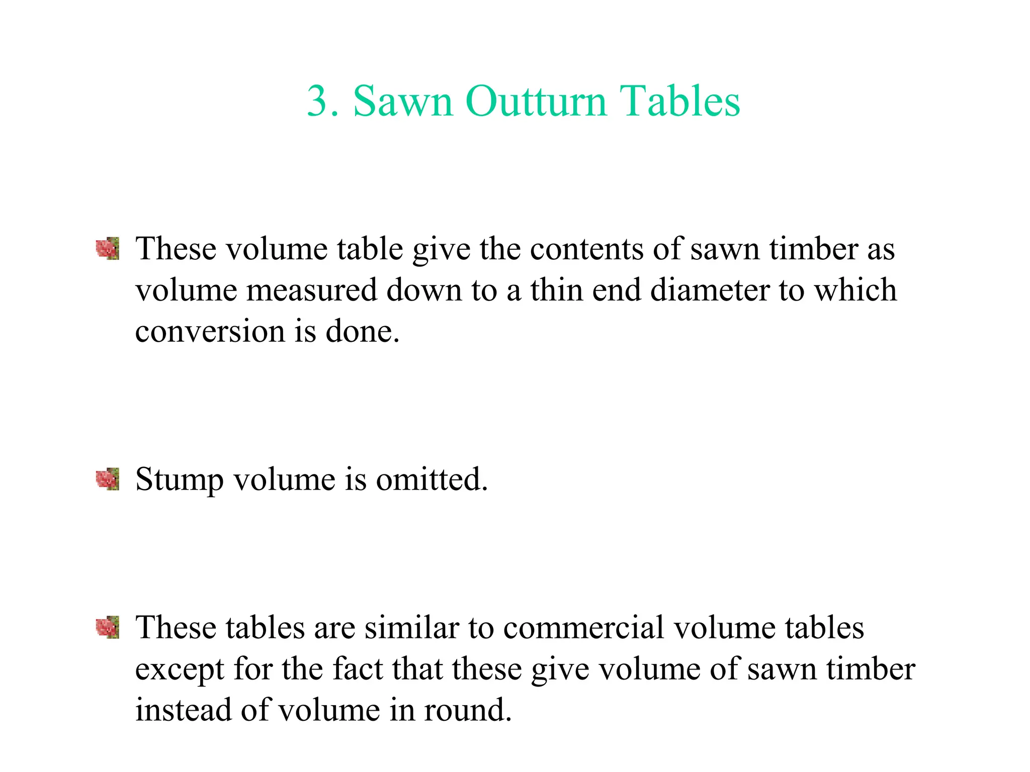 3. Sawn Outturn Tables
These volume table give the contents of sawn timber as
volume measured down to a thin end diameter to which
conversion is done.
Stump volume is omitted.
These tables are similar to commercial volume tables
except for the fact that these give volume of sawn timber
instead of volume in round.
 