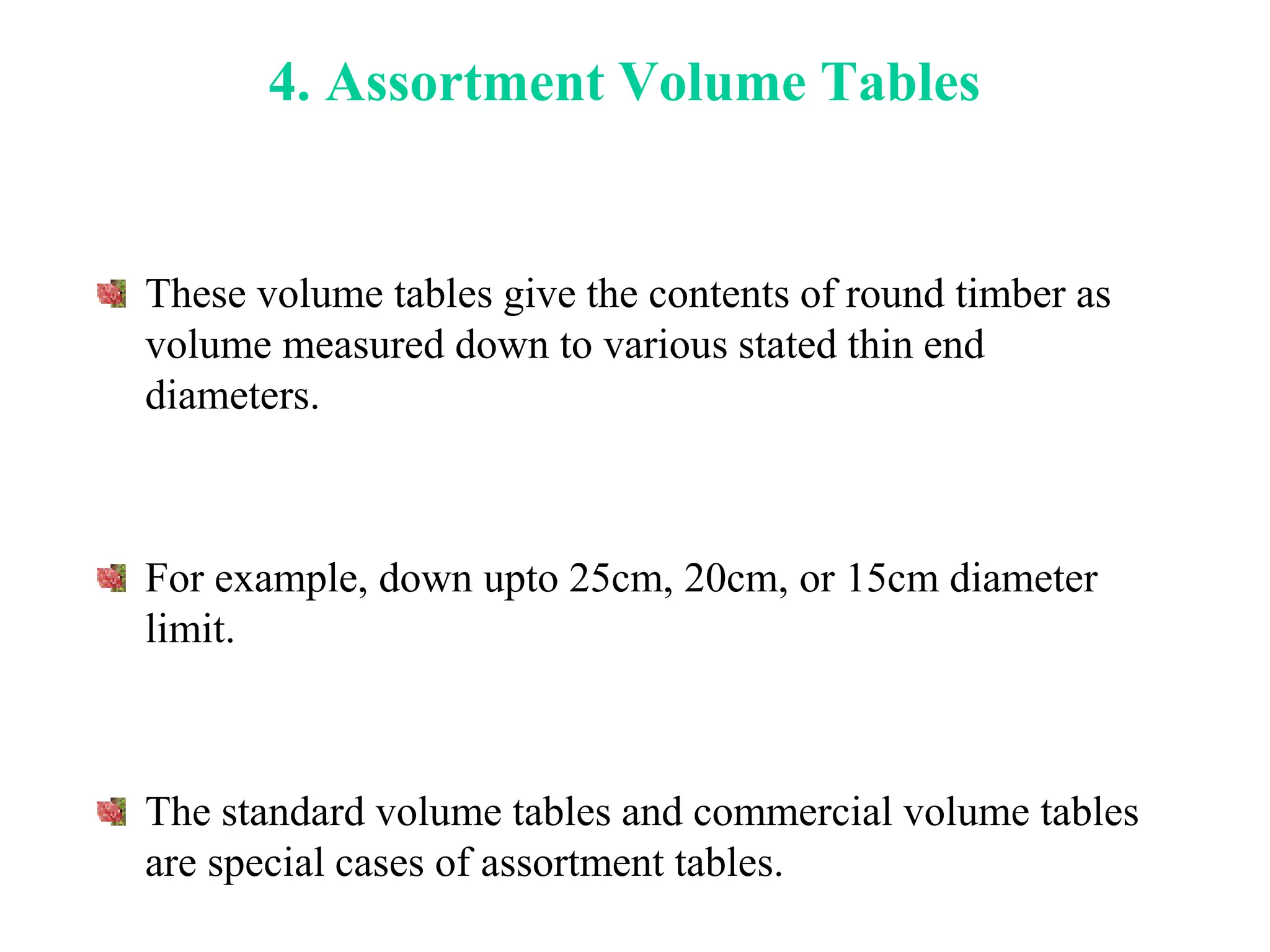 4. Assortment Volume Tables
These volume tables give the contents of round timber as
volume measured down to various stated thin end
diameters.
For example, down upto 25cm, 20cm, or 15cm diameter
limit.
The standard volume tables and commercial volume tables
are special cases of assortment tables.
 