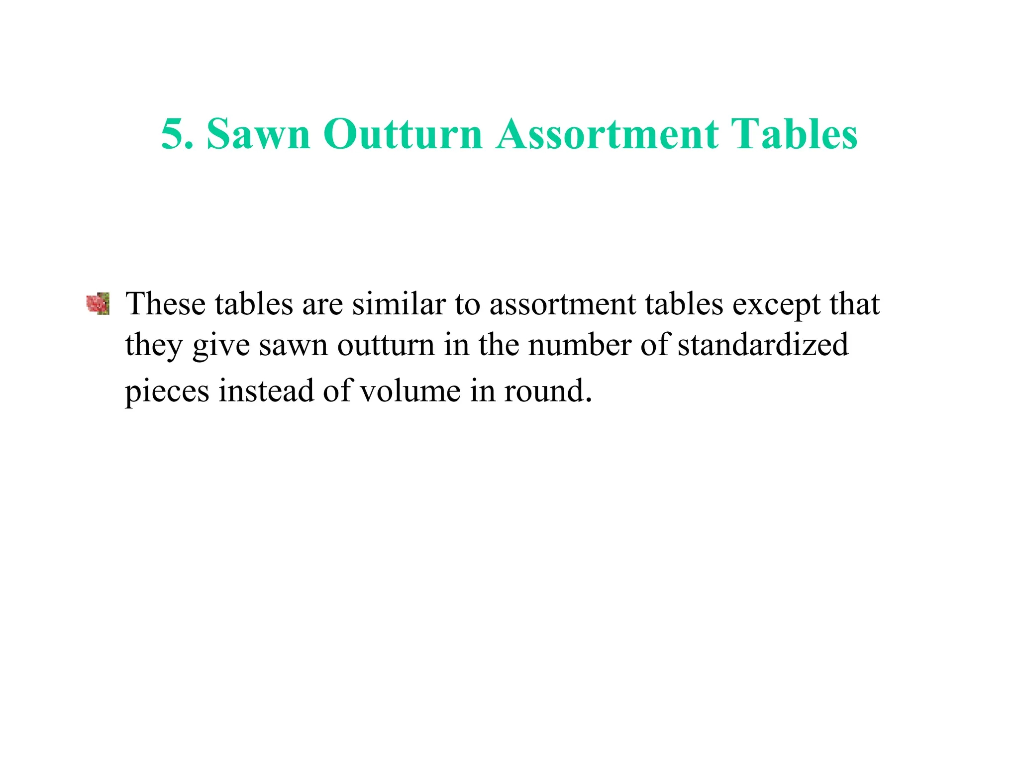 5. Sawn Outturn Assortment Tables
These tables are similar to assortment tables except that
they give sawn outturn in the number of standardized
pieces instead of volume in round.
 