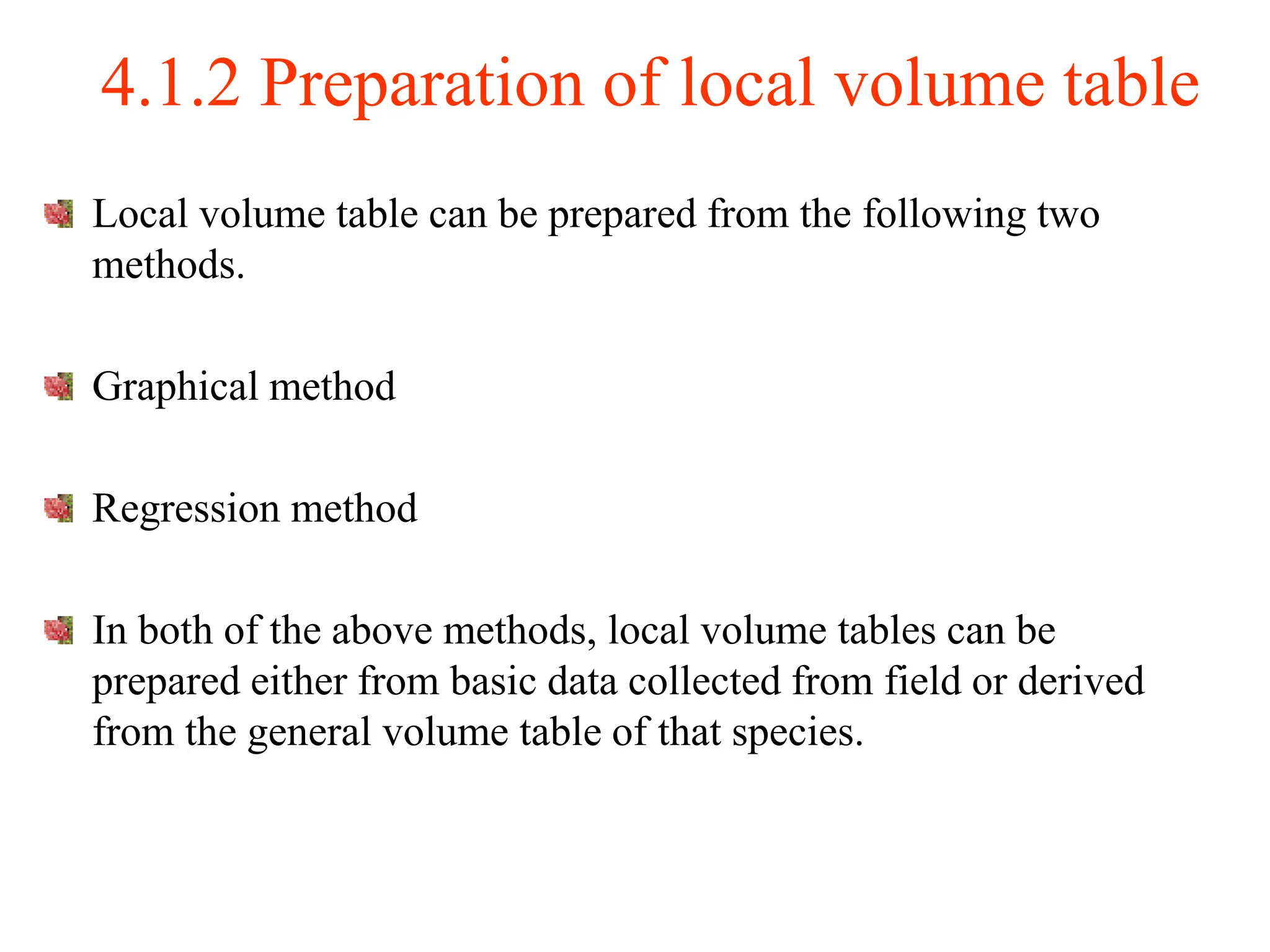4.1.2 Preparation of local volume table
Local volume table can be prepared from the following two
methods.
Graphical method
Regression method
In both of the above methods, local volume tables can be
prepared either from basic data collected from field or derived
from the general volume table of that species.
 