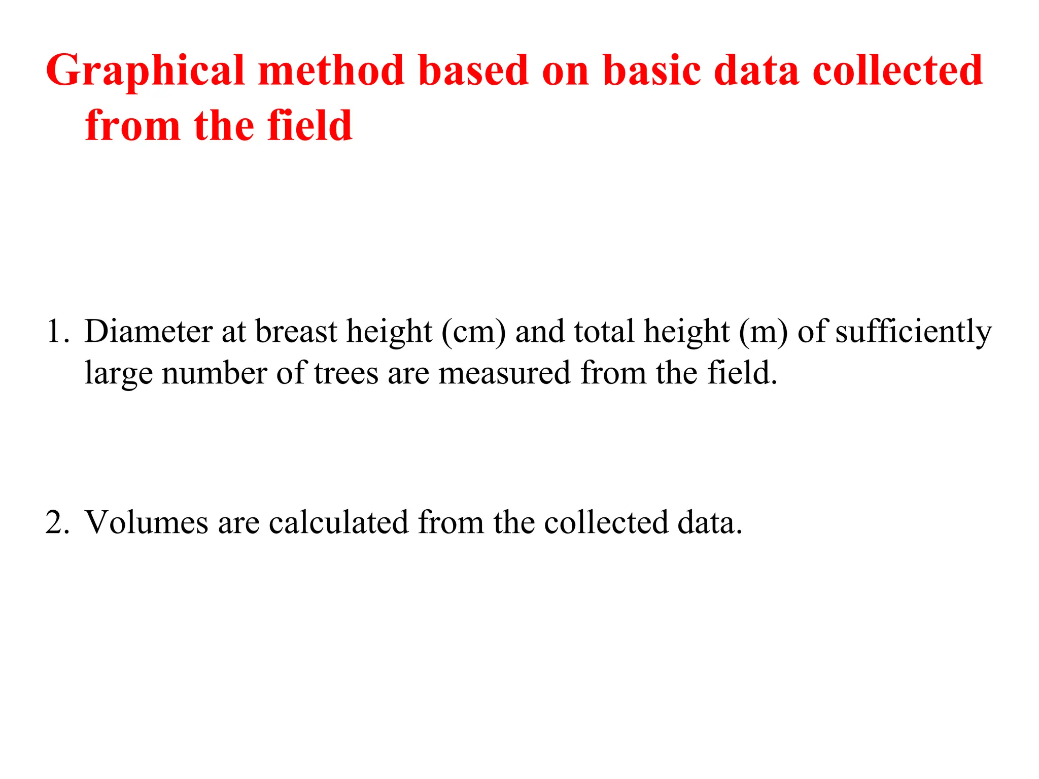 Graphical method based on basic data collected
from the field
1. Diameter at breast height (cm) and total height (m) of sufficiently
large number of trees are measured from the field.
2. Volumes are calculated from the collected data.
 