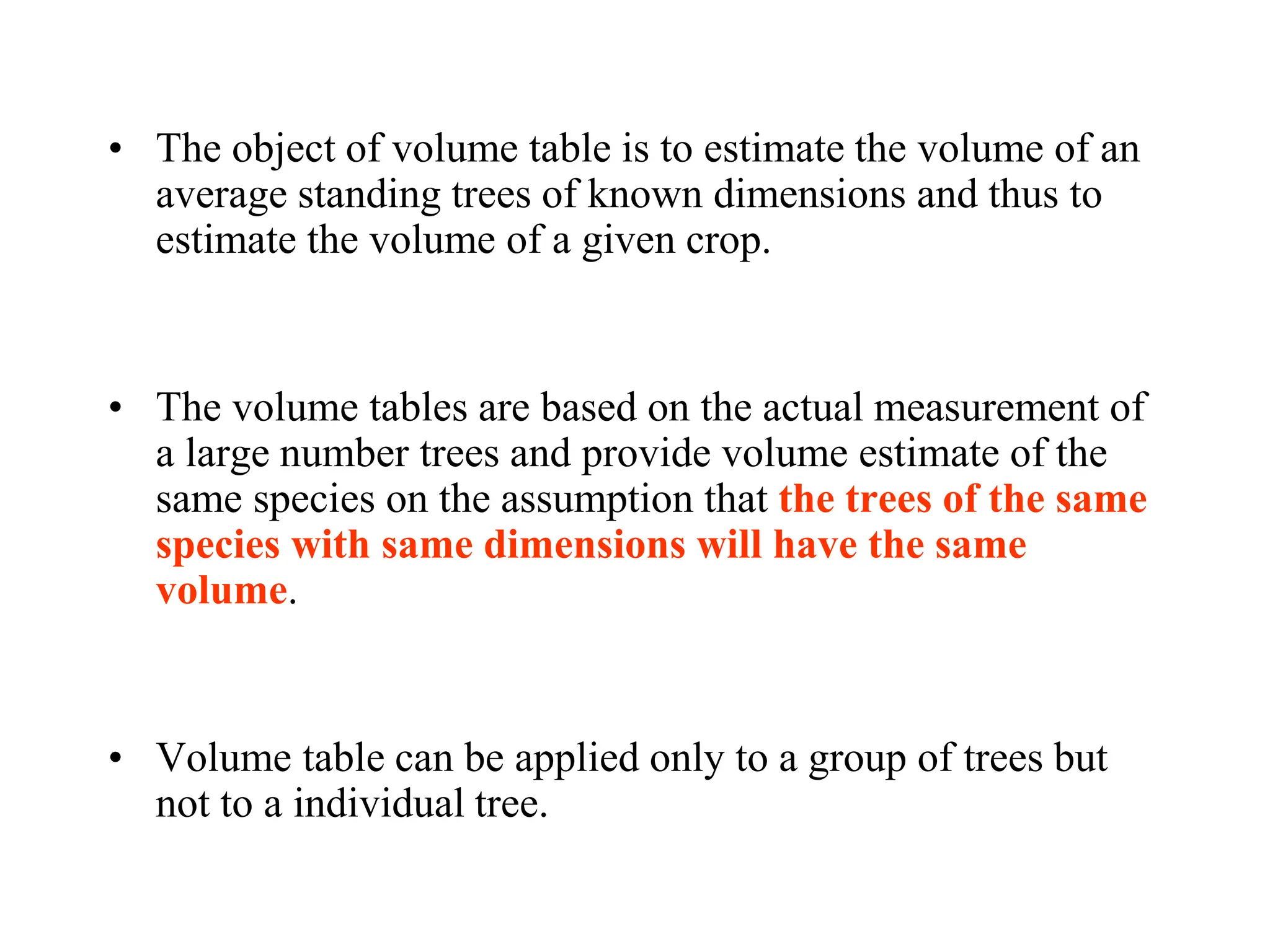 • The object of volume table is to estimate the volume of an
average standing trees of known dimensions and thus to
estimate the volume of a given crop.
• The volume tables are based on the actual measurement of
a large number trees and provide volume estimate of the
same species on the assumption that the trees of the same
species with same dimensions will have the same
volume.
• Volume table can be applied only to a group of trees but
not to a individual tree.
 