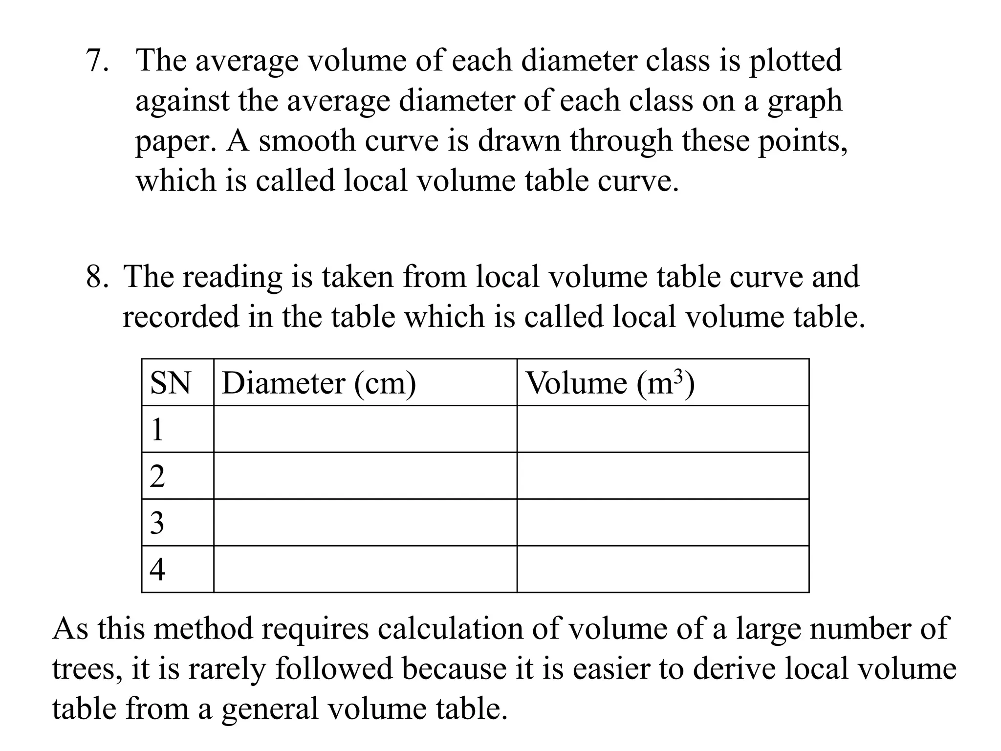 7. The average volume of each diameter class is plotted
against the average diameter of each class on a graph
paper. A smooth curve is drawn through these points,
which is called local volume table curve.
8. The reading is taken from local volume table curve and
recorded in the table which is called local volume table.
SN Diameter (cm) Volume (m3)
1
2
3
4
As this method requires calculation of volume of a large number of
trees, it is rarely followed because it is easier to derive local volume
table from a general volume table.
 